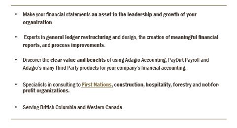 Make your financial statements an asset to the leadership and growth of your organization.  Experts in general ledger restructuring and design, the creation of meaningful financial reports, and process improvements.Discover the clear value and benefits of using Adagio Accounting and PayDirt Payroll for your company’s financial accounting.Specialists in consulting to First Nations, construction, hospitality, forestry and not-for-profit organizations. Serving British Columbia and Western Canada.